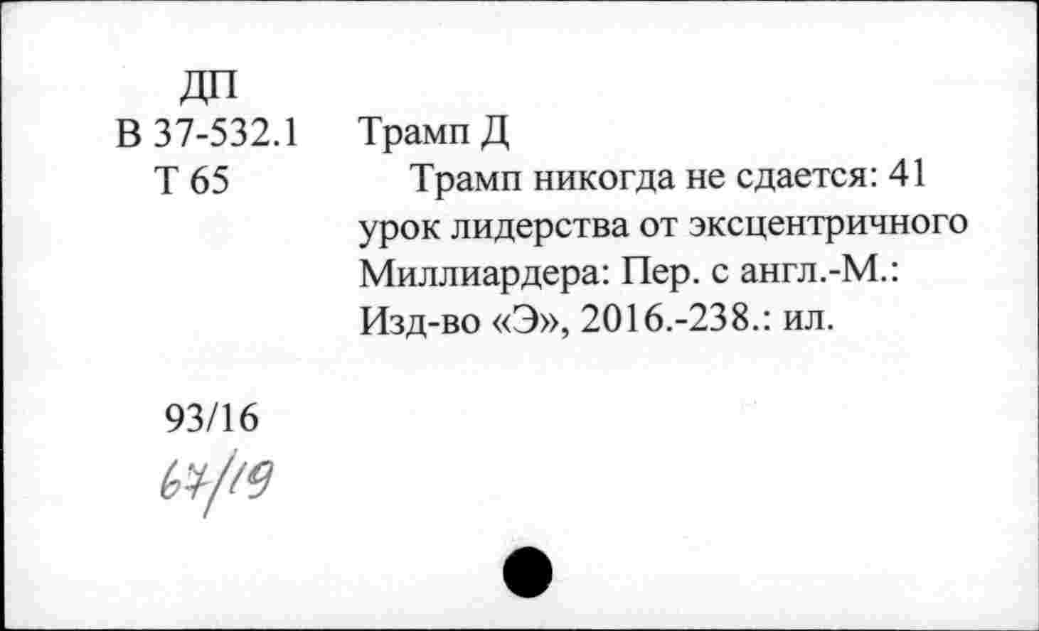 ﻿В 37-532.1
Т 65
Трамп Д
Трамп никогда не сдается: 41 урок лидерства от эксцентричного Миллиардера: Пер. с англ.-М.: Изд-во «Э», 2016.-238.: ил.
93/16